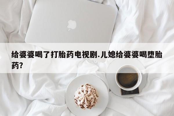 打胎药全国包邮购买联系方式微信给婆婆喝了打胎药电视剧.儿媳给婆婆喝堕胎药？