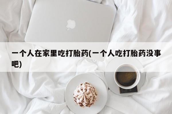 打胎药全国包邮购买联系方式微信一个人在家里吃打胎药(一个人吃打胎药没事吧)