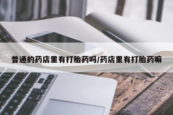 打胎药全国包邮购买联系方式微信普通的药店里有打胎药吗/药店里有打胎药嘛