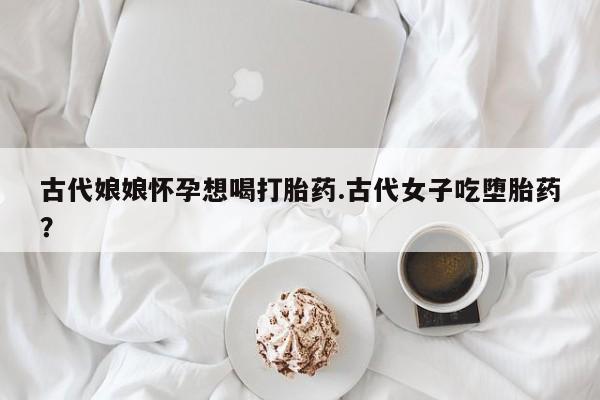 打胎药全国包邮购买联系方式微信古代娘娘怀孕想喝打胎药.古代女子吃堕胎药？
