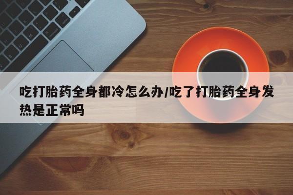打胎药全国包邮购买联系方式微信吃打胎药全身都冷怎么办/吃了打胎药全身发热是正常吗