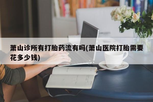打胎药全国包邮购买联系方式微信萧山诊所有打胎药流有吗(萧山医院打胎需要花多少钱)