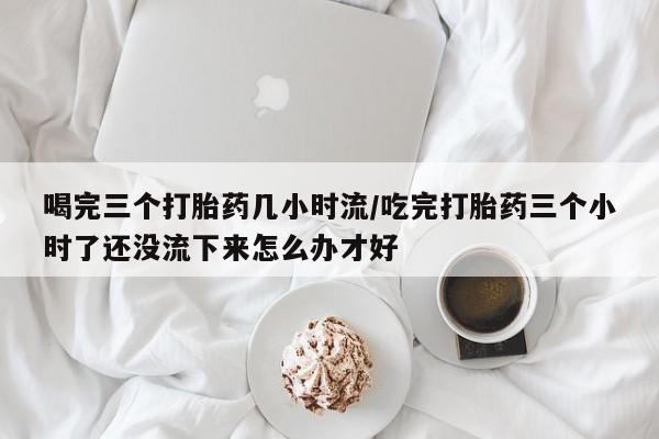 打胎药全国包邮购买联系方式微信喝完三个打胎药几小时流/吃完打胎药三个小时了还没流下来怎么办才好