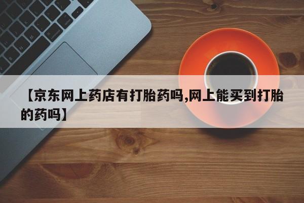 打胎药全国包邮购买联系方式微信【京东网上药店有打胎药吗,网上能买到打胎的药吗】