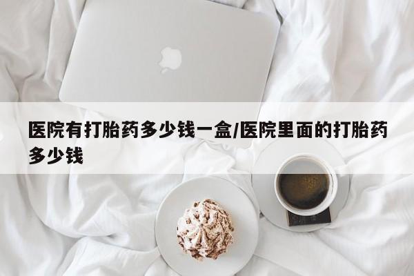 打胎药全国包邮购买联系方式微信医院有打胎药多少钱一盒/医院里面的打胎药多少钱