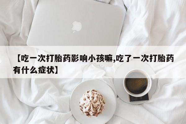 打胎药全国包邮购买联系方式微信【吃一次打胎药影响小孩嘛,吃了一次打胎药有什么症状】