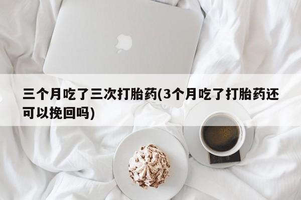 打胎药全国包邮购买联系方式微信三个月吃了三次打胎药(3个月吃了打胎药还可以挽回吗)
