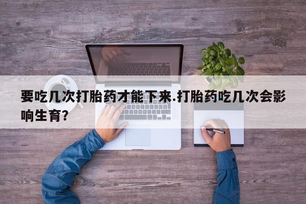 打胎药全国包邮购买联系方式微信要吃几次打胎药才能下来.打胎药吃几次会影响生育？