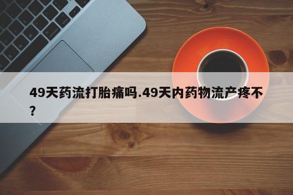 打胎药全国包邮购买联系方式微信49天药流打胎痛吗.49天内药物流产疼不？