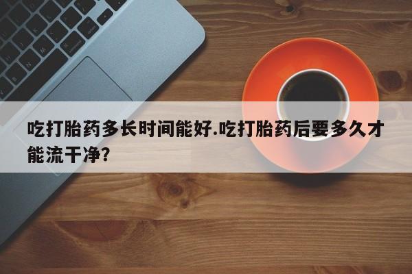 打胎药全国包邮购买联系方式微信吃打胎药多长时间能好.吃打胎药后要多久才能流干净？
