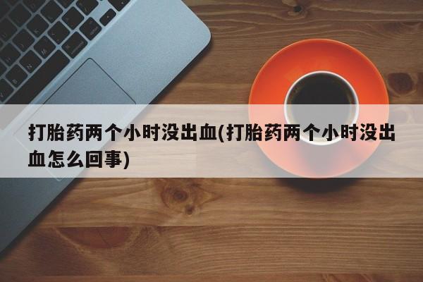 打胎药全国包邮购买联系方式微信打胎药两个小时没出血(打胎药两个小时没出血怎么回事)