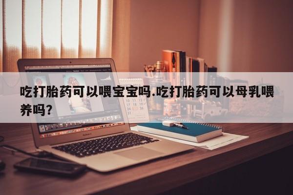 打胎药全国包邮购买联系方式微信吃打胎药可以喂宝宝吗.吃打胎药可以母乳喂养吗？
