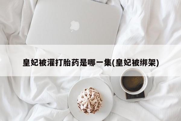 打胎药全国包邮购买联系方式微信皇妃被灌打胎药是哪一集(皇妃被绑架)