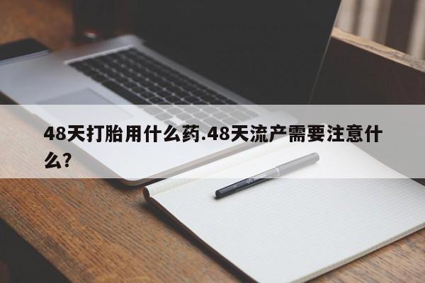 打胎药全国包邮购买联系方式微信48天打胎用什么药.48天流产需要注意什么？