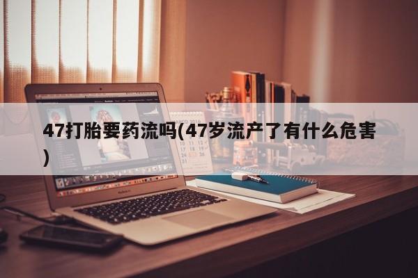 打胎药全国包邮购买联系方式微信47打胎要药流吗(47岁流产了有什么危害)