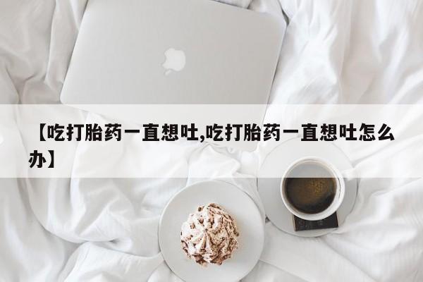 打胎药全国包邮购买联系方式微信【吃打胎药一直想吐,吃打胎药一直想吐怎么办】