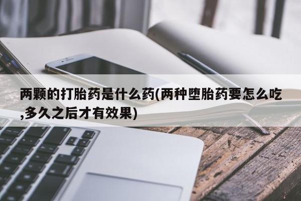 打胎药全国包邮购买联系方式微信两颗的打胎药是什么药(两种堕胎药要怎么吃,多久之后才有效果)
