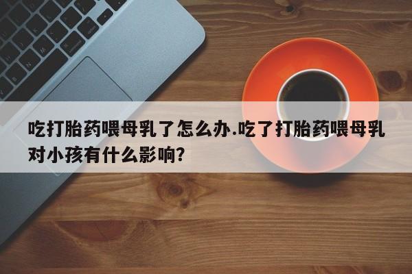 打胎药全国包邮购买联系方式微信吃打胎药喂母乳了怎么办.吃了打胎药喂母乳对小孩有什么影响？