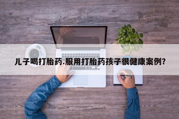 打胎药全国包邮购买联系方式微信儿子喝打胎药.服用打胎药孩子很健康案例？