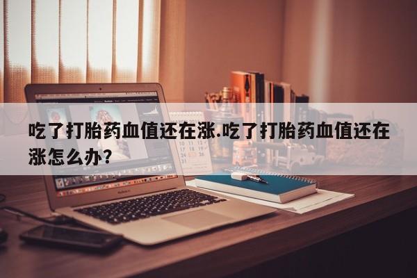 打胎药全国包邮购买联系方式微信吃了打胎药血值还在涨.吃了打胎药血值还在涨怎么办？
