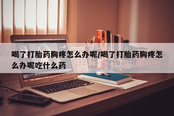 打胎药全国包邮购买联系方式微信喝了打胎药胸疼怎么办呢/喝了打胎药胸疼怎么办呢吃什么药