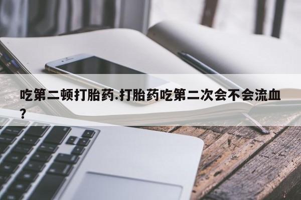 打胎药全国包邮购买联系方式微信吃第二顿打胎药.打胎药吃第二次会不会流血？