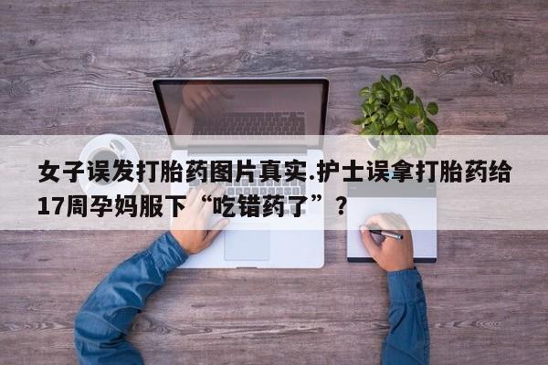 打胎药全国包邮购买联系方式微信女子误发打胎药图片真实.护士误拿打胎药给17周孕妈服下“吃错药了”？