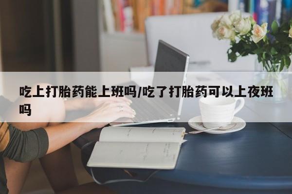 打胎药全国包邮购买联系方式微信吃上打胎药能上班吗/吃了打胎药可以上夜班吗