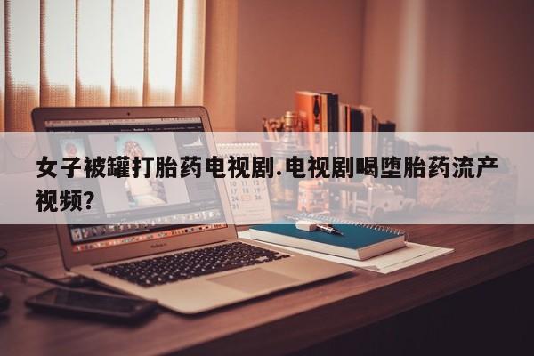 打胎药全国包邮购买联系方式微信女子被罐打胎药电视剧.电视剧喝堕胎药流产视频？