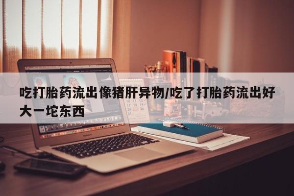 打胎药全国包邮购买联系方式微信吃打胎药流出像猪肝异物/吃了打胎药流出好大一坨东西
