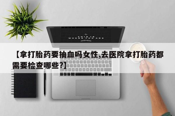 打胎药全国包邮购买联系方式微信【拿打胎药要抽血吗女性,去医院拿打胎药都需要检查哪些?】