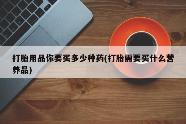 打胎药全国包邮购买联系方式微信打胎用品你要买多少种药(打胎需要买什么营养品)