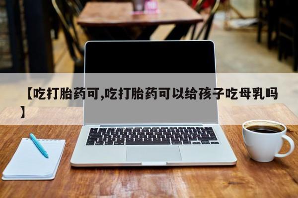 打胎药全国包邮购买联系方式微信【吃打胎药可,吃打胎药可以给孩子吃母乳吗】