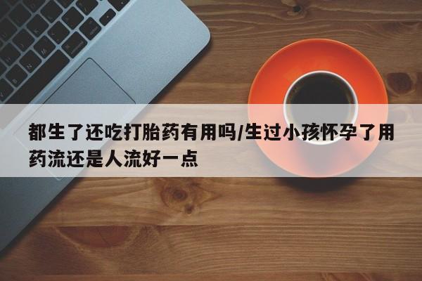 打胎药全国包邮购买联系方式微信都生了还吃打胎药有用吗/生过小孩怀孕了用药流还是人流好一点