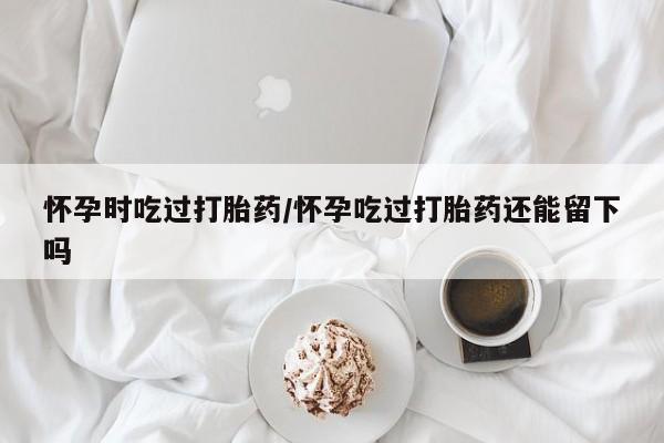 打胎药全国包邮购买联系方式微信怀孕时吃过打胎药/怀孕吃过打胎药还能留下吗