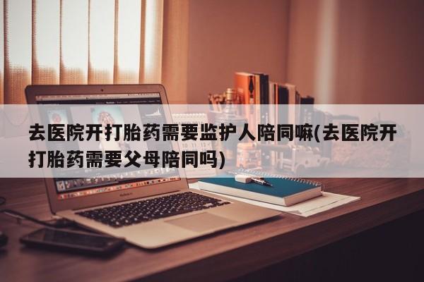 打胎药全国包邮购买联系方式微信去医院开打胎药需要监护人陪同嘛(去医院开打胎药需要父母陪同吗)