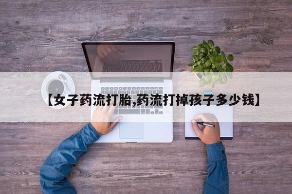 打胎药全国包邮购买联系方式微信【女子药流打胎,药流打掉孩子多少钱】