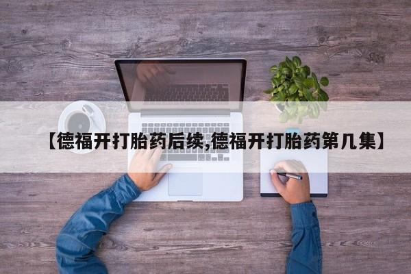 打胎药全国包邮购买联系方式微信【德福开打胎药后续,德福开打胎药第几集】