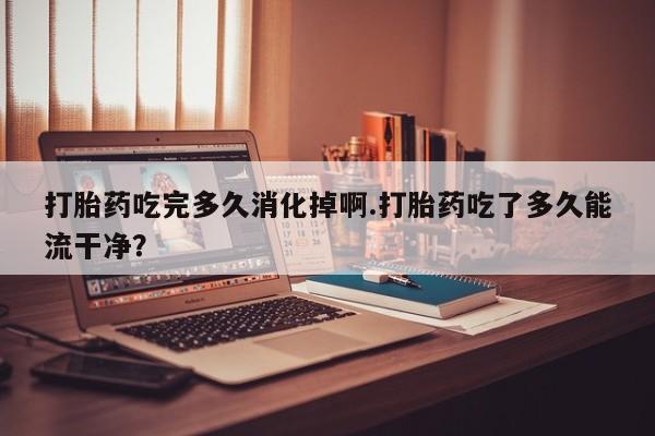 打胎药全国包邮购买联系方式微信打胎药吃完多久消化掉啊.打胎药吃了多久能流干净？