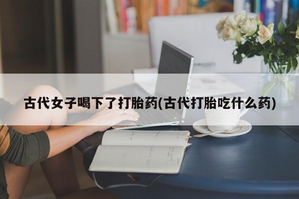打胎药全国包邮购买联系方式微信古代女子喝下了打胎药(古代打胎吃什么药)