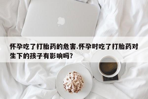 打胎药全国包邮购买联系方式微信怀孕吃了打胎药的危害.怀孕时吃了打胎药对生下的孩子有影响吗？