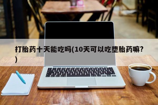 打胎药全国包邮购买联系方式微信打胎药十天能吃吗(10天可以吃堕胎药嘛?)