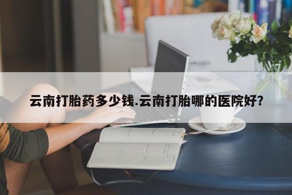打胎药全国包邮购买联系方式微信云南打胎药多少钱.云南打胎哪的医院好？