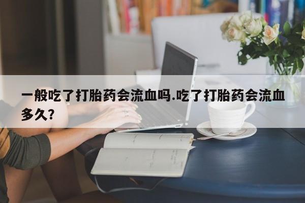 打胎药全国包邮购买联系方式微信一般吃了打胎药会流血吗.吃了打胎药会流血多久？