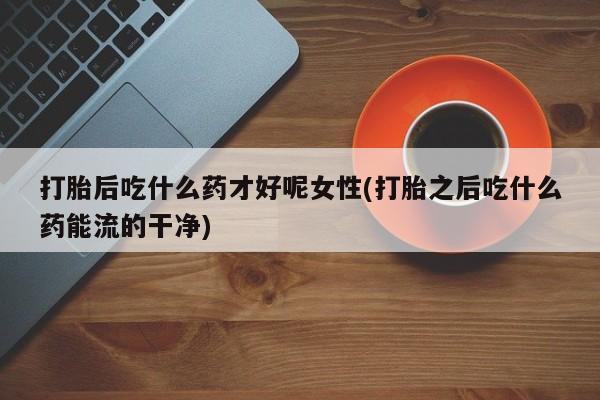 打胎药全国包邮购买联系方式微信打胎后吃什么药才好呢女性(打胎之后吃什么药能流的干净)