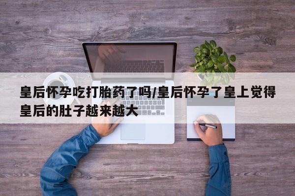 打胎药全国包邮购买联系方式微信皇后怀孕吃打胎药了吗/皇后怀孕了皇上觉得皇后的肚子越来越大