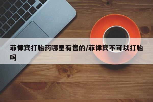 打胎药全国包邮购买联系方式微信菲律宾打胎药哪里有售的/菲律宾不可以打胎吗