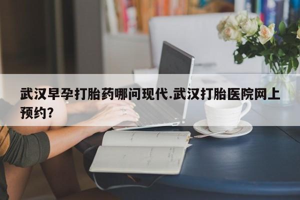 打胎药全国包邮购买联系方式微信武汉早孕打胎药哪问现代.武汉打胎医院网上预约？