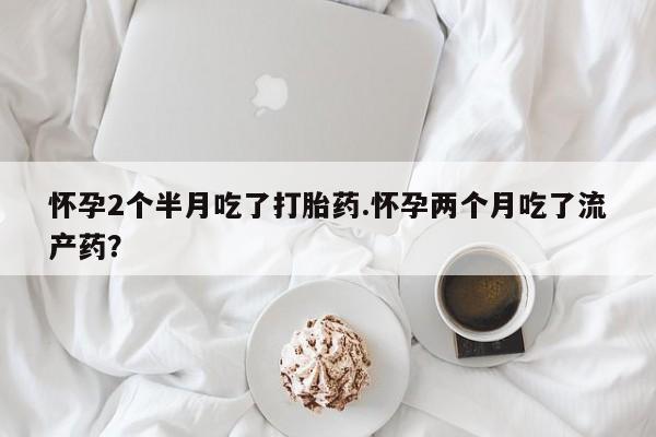 打胎药全国包邮购买联系方式微信怀孕2个半月吃了打胎药.怀孕两个月吃了流产药？