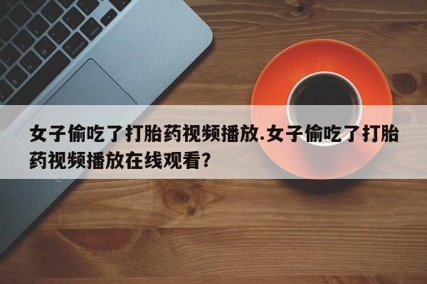 打胎药全国包邮购买联系方式微信女子偷吃了打胎药视频播放.女子偷吃了打胎药视频播放在线观看？